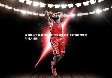 问鼎娱乐下载-切尔西欧冠征途戛然而止 补时阶段惨遭凯尔特人绝杀