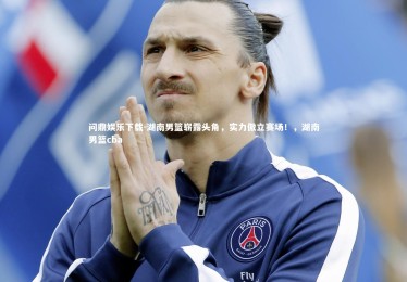 问鼎娱乐下载-湖南男篮崭露头角，实力傲立赛场！，湖南男篮cba