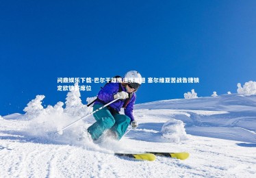 问鼎娱乐下载-巴尔干雄鹰逆境展翅 塞尔维亚苦战告捷锁定欧锦赛席位