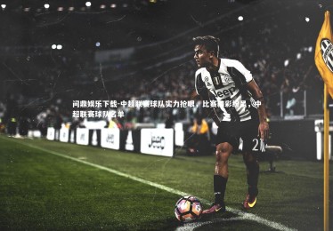 问鼎娱乐下载-中超联赛球队实力抢眼，比赛精彩纷呈，中超联赛球队名单