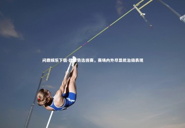 问鼎娱乐下载-欧优势选拔赛，赛场内外尽显统治级表现