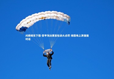 问鼎娱乐下载-意甲淘汰赛首轮战火点燃 绿茵场上演强强对话